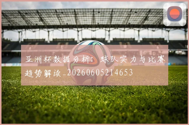 亚洲杯数据分析:球队实力与比赛趋势解读_20260605214653