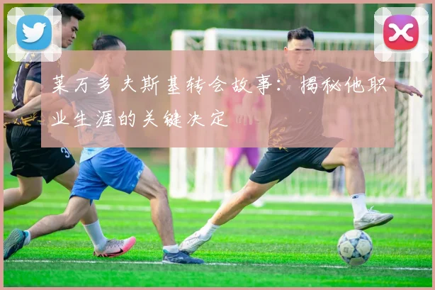 莱万多夫斯基转会故事：揭秘他职业生涯的关键决定