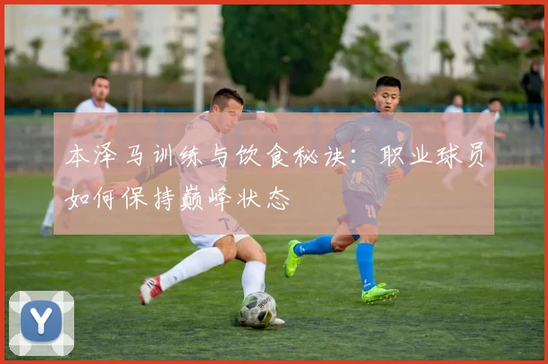 本泽马训练与饮食秘诀：职业球员如何保持巅峰状态