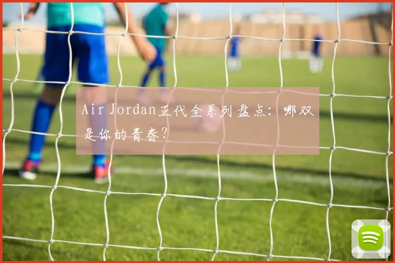 Air Jordan正代全系列盘点：哪双是你的青春？