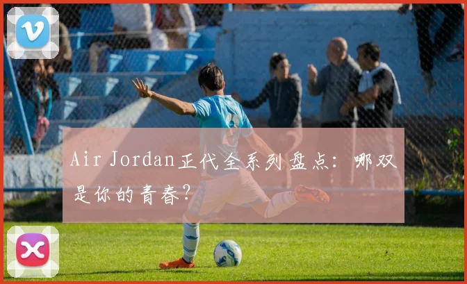 Air Jordan正代全系列盘点：哪双是你的青春？