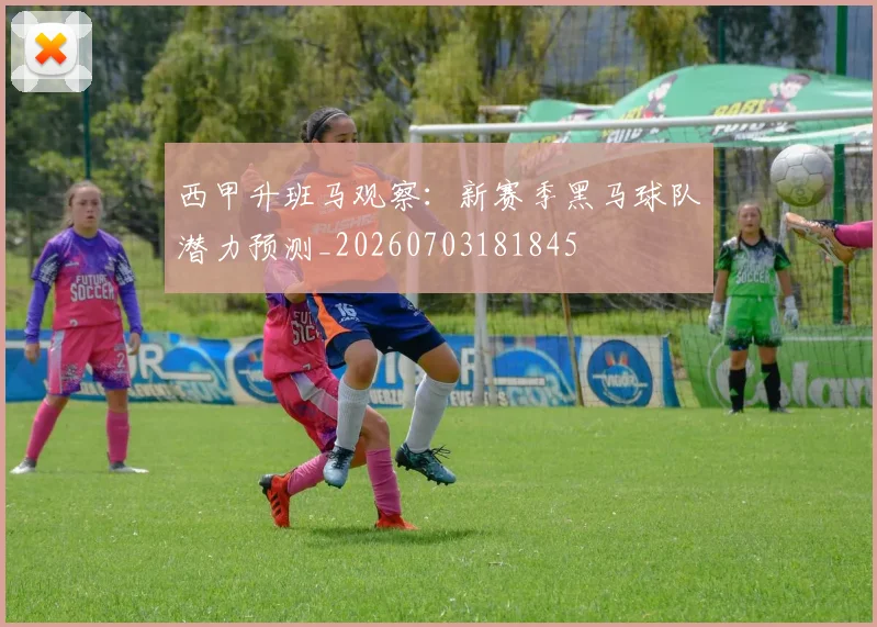 西甲升班马观察：新赛季黑马球队潜力预测_20260703181845