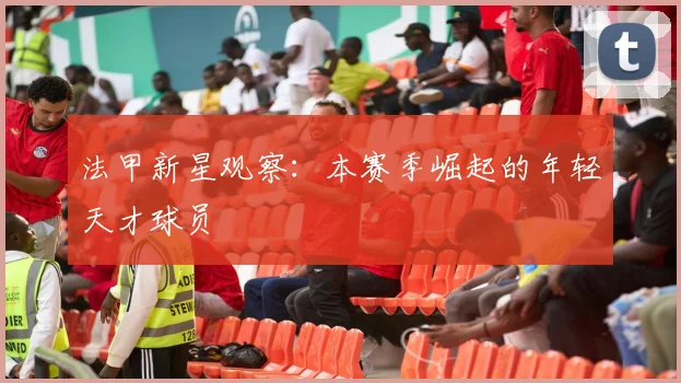 法甲新星观察：本赛季崛起的年轻天才球员