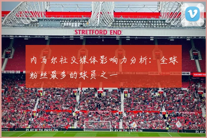 内马尔社交媒体影响力分析:全球粉丝最多的球员之一
