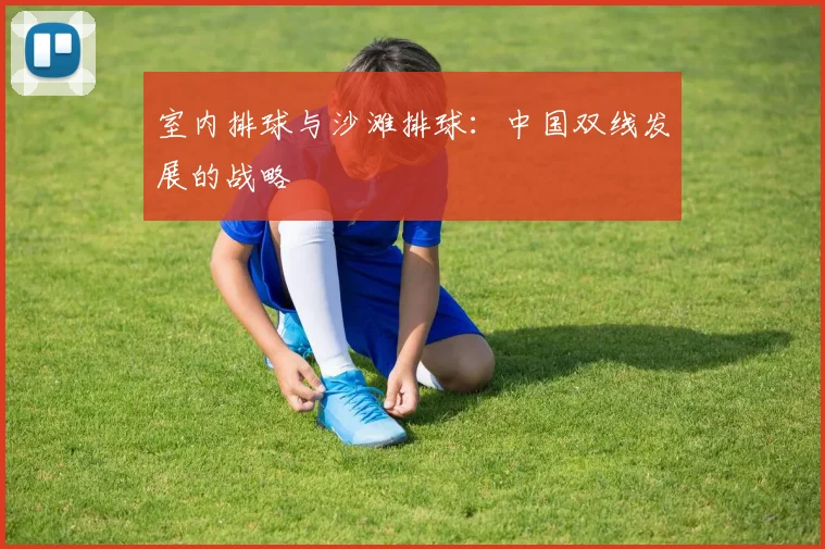 室内排球与沙滩排球:中国双线发展的战略