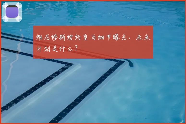 维尼修斯续约皇马细节曝光，未来计划是什么？